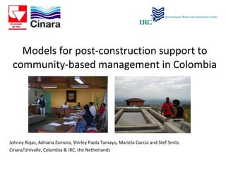 Models for post-construction support to community-based management in Colombia Johnny Rojas, Adriana Zamora, Shirley Paola Tamayo, Mariela García and Stef Smits  Cinara/Univalle, Colombia & IRC, the Netherlands 
