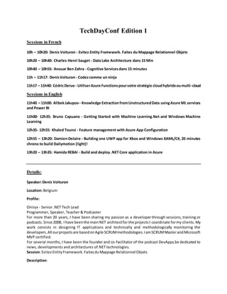 TechDayConf Edition 1
Sessions in French
10h – 10h20: Denis Voituron - Evitez Entity Framework. Faites du Mappage Relationnel Objets
10h20 – 10h40: Charles-Henri Sauget - Data Lake Architecture dans 15 Min
10h40 – 10h55: Anouar Ben Zahra - Cognitive Servicesdans 15 minutes
11h – 11h17: DenisVoituron- Codezcomme un ninja
11h17 – 11h40: CédricDerue - UtiliserAzure Functionspourvotre stratégie cloudhybrideoumulti-cloud
Sessions in English
11h40 – 11h00: AlibekJakupov- Knowledge ExtractionfromUnstructuredData usingAzure ML services
and Power BI
11h00- 12h35: Bruno Capuano - Getting Started with Machine Learning.Net and Windows Machine
Learning
12h35- 12h55: Khaled Tounsi - Feature management with Azure App Configuration
12h55 – 13h20: Damien Delaire - Building one UWP app for Xbox and Windows XAML/C#, 20 minutes
chrono to build Dailymotion (light)!
13h20 – 13h35: Hamida REBAI - Build and deploy .NET Core application in Azure
Details:
Speaker:Denis Voituron
Location: Belgium
Profile:
Oniryx - Senior .NET Tech Lead
Programmer, Speaker, Teacher & Podcaster
For more than 20 years, I have been sharing my passion as a developer through sessions, training or
podcasts.Since 2008, I have beenthe mainNET architectfor the projectsI coordinate formy clients.My
work consists in designing IT applications and technically and methodologically monitoring the
developers.All ourprojectsare basedonAgile SCRUMmethodologies.IamSCRUMMasterandMicrosoft
MVP certified.
For several months, I have been the founder and co-facilitator of the podcast DevApps.be dedicated to
news, developments and architectures of.NET technologies.
Session:EvitezEntityFramework.FaitesduMappage Relationnel Objets
Description:
 