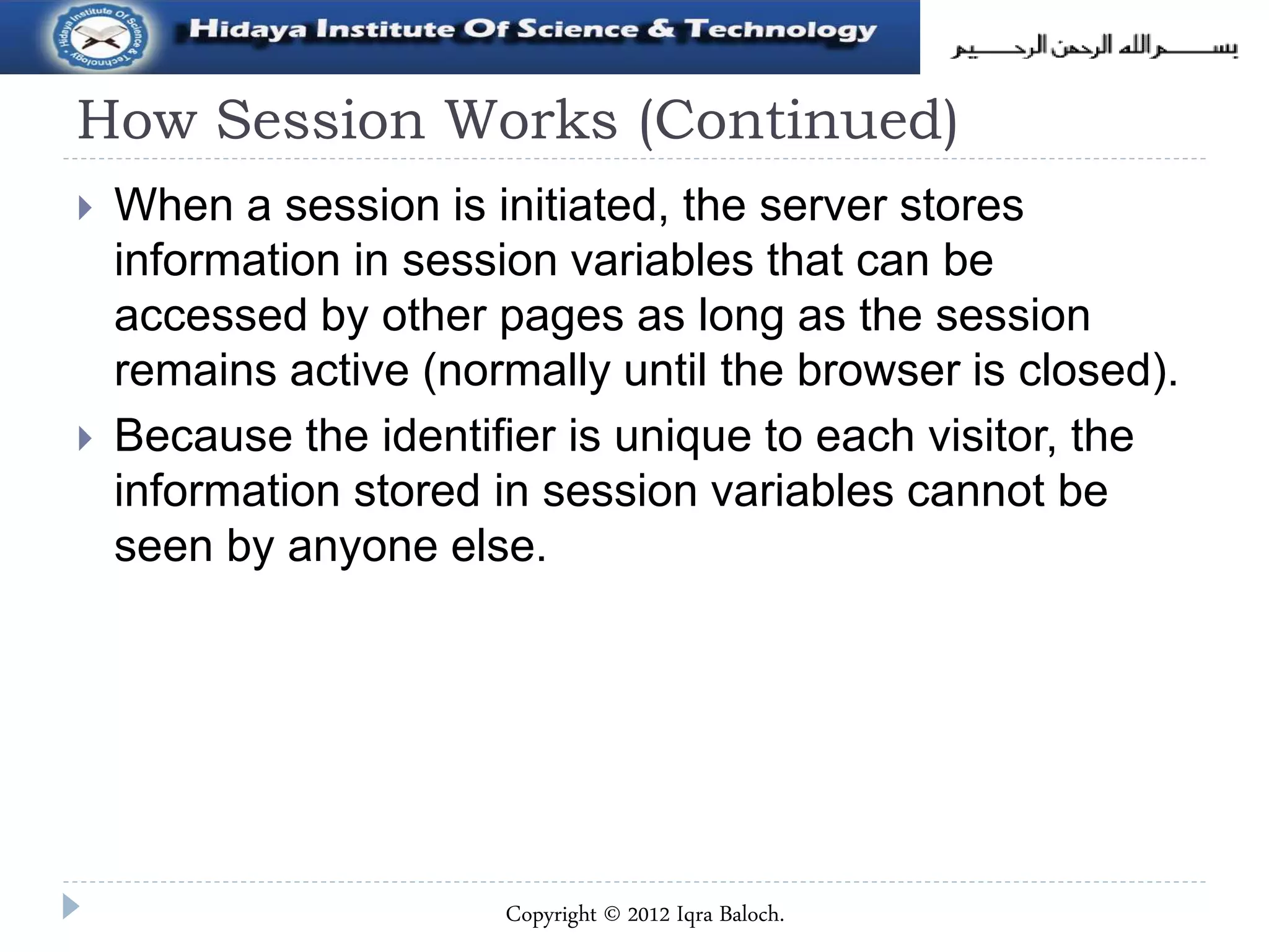 How Session Works (Continued)
 When a session is initiated, the server stores
information in session variables that can be
accessed by other pages as long as the session
remains active (normally until the browser is closed).
 Because the identifier is unique to each visitor, the
information stored in session variables cannot be
seen by anyone else.
Copyright © 2012 Iqra Baloch.
 