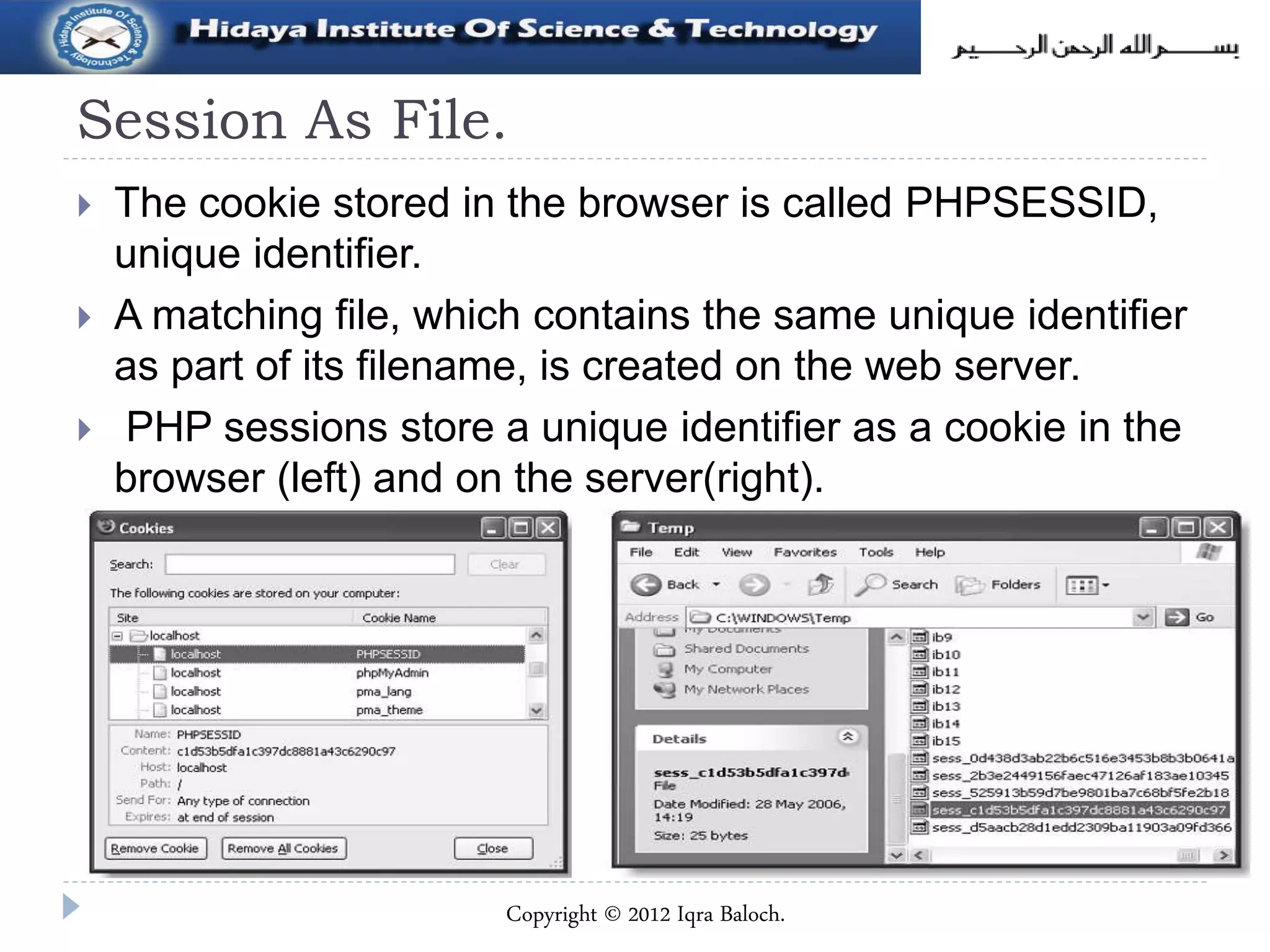 Session As File.
 The cookie stored in the browser is called PHPSESSID,
unique identifier.
 A matching file, which contains the same unique identifier
as part of its filename, is created on the web server.
 PHP sessions store a unique identifier as a cookie in the
browser (left) and on the server(right).
Copyright © 2012 Iqra Baloch.
 