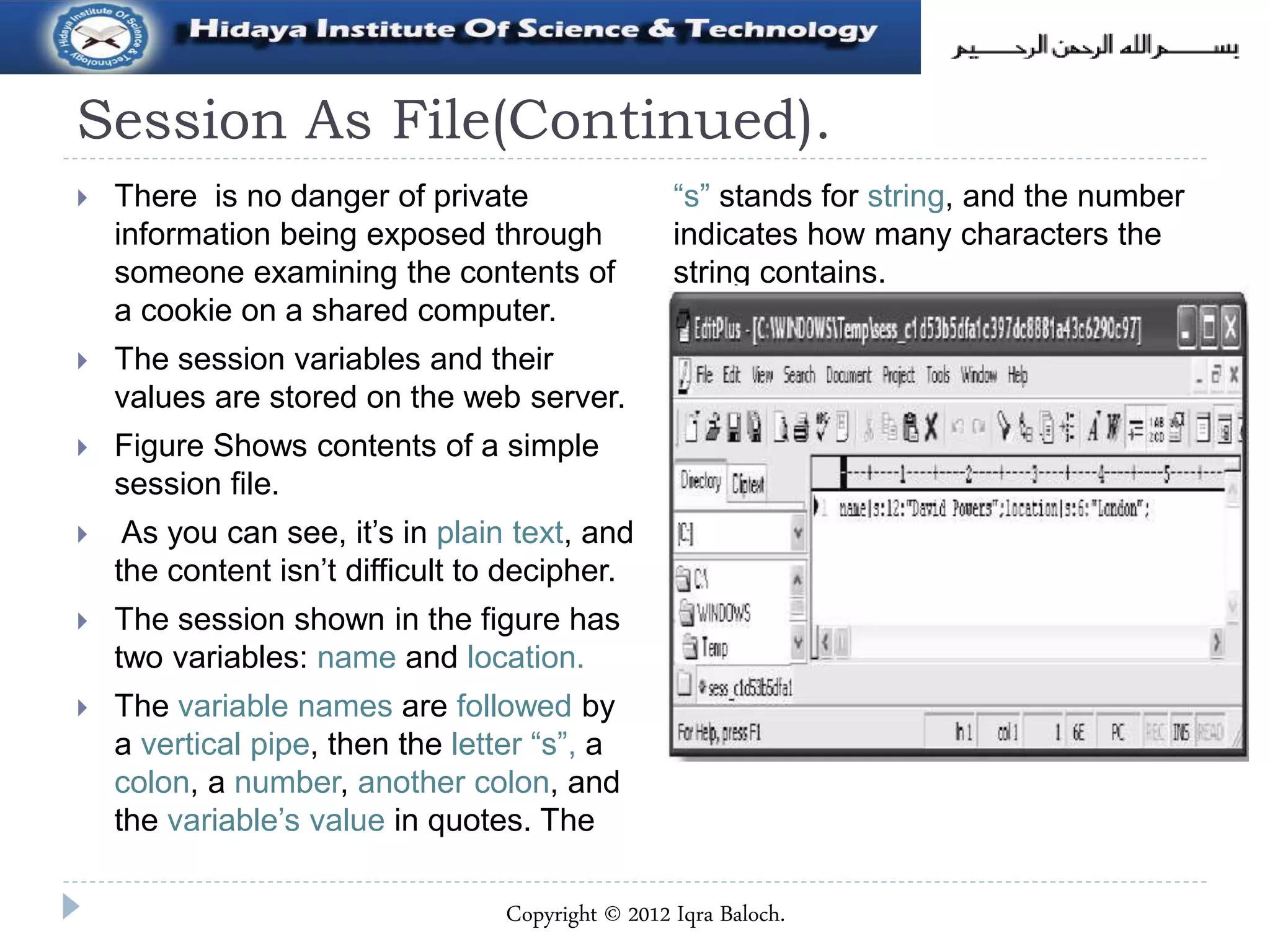 Session As File(Continued).
 There is no danger of private
information being exposed through
someone examining the contents of
a cookie on a shared computer.
 The session variables and their
values are stored on the web server.
 Figure Shows contents of a simple
session file.
 As you can see, it’s in plain text, and
the content isn’t difficult to decipher.
 The session shown in the figure has
two variables: name and location.
 The variable names are followed by
a vertical pipe, then the letter “s”, a
colon, a number, another colon, and
the variable’s value in quotes. The
“s” stands for string, and the number
indicates how many characters the
string contains.
Copyright © 2012 Iqra Baloch.
 
