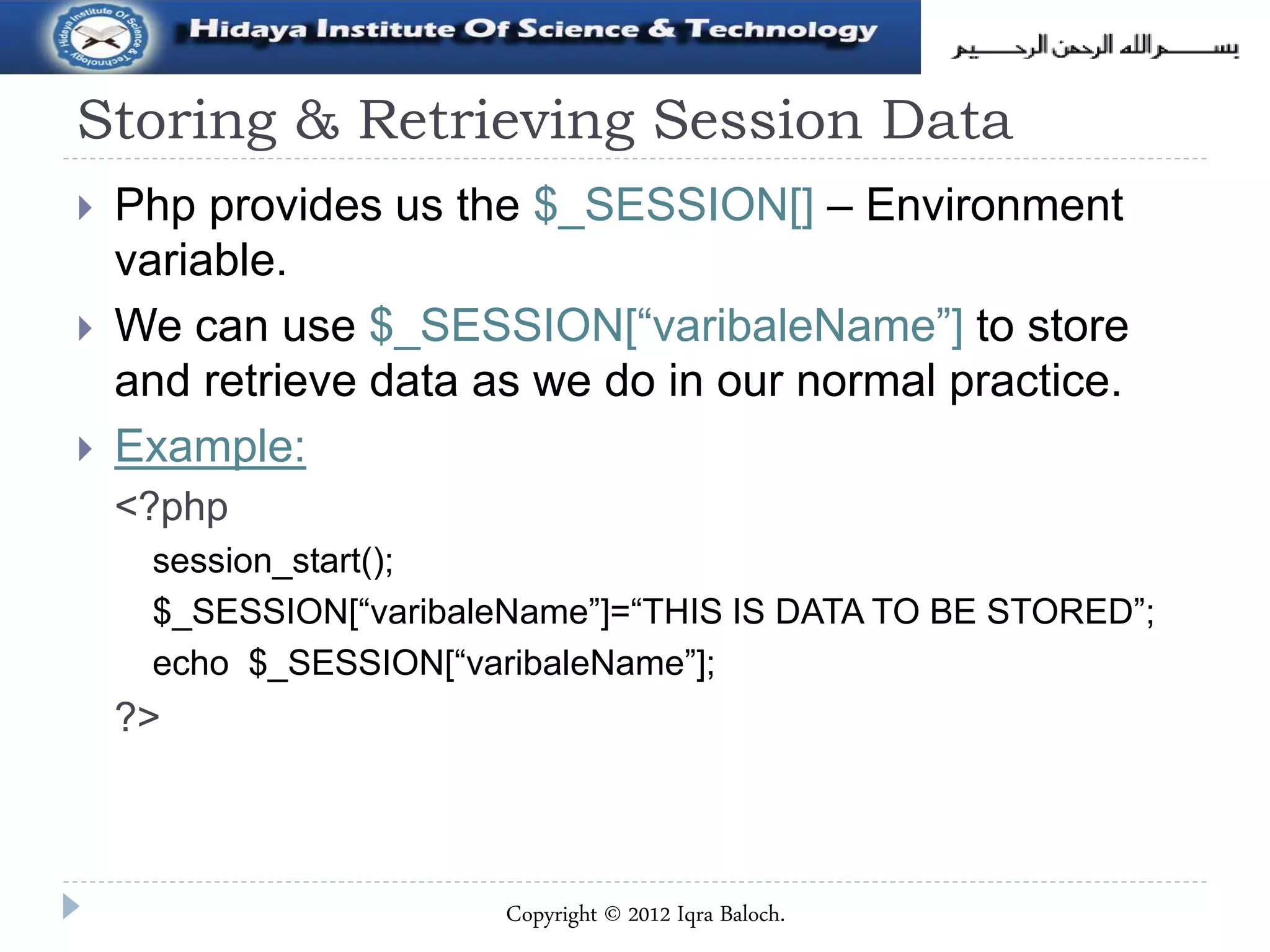 Storing & Retrieving Session Data
 Php provides us the $_SESSION[] – Environment
variable.
 We can use $_SESSION[“varibaleName”] to store
and retrieve data as we do in our normal practice.
 Example:
<?php
session_start();
$_SESSION[“varibaleName”]=“THIS IS DATA TO BE STORED”;
echo $_SESSION[“varibaleName”];
?>
Copyright © 2012 Iqra Baloch.
 