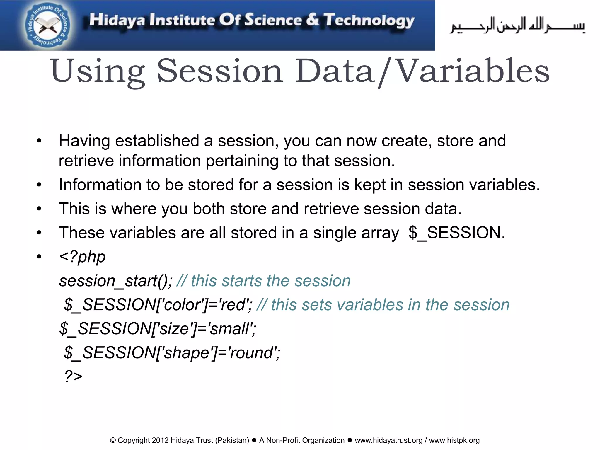 © Copyright 2012 Hidaya Trust (Pakistan) ● A Non-Profit Organization ● www.hidayatrust.org / www,histpk.org
Using Session Data/Variables
• Having established a session, you can now create, store and
retrieve information pertaining to that session.
• Information to be stored for a session is kept in session variables.
• This is where you both store and retrieve session data.
• These variables are all stored in a single array $_SESSION.
• <?php
session_start(); // this starts the session
$_SESSION['color']='red'; // this sets variables in the session
$_SESSION['size']='small';
$_SESSION['shape']='round';
?>
 