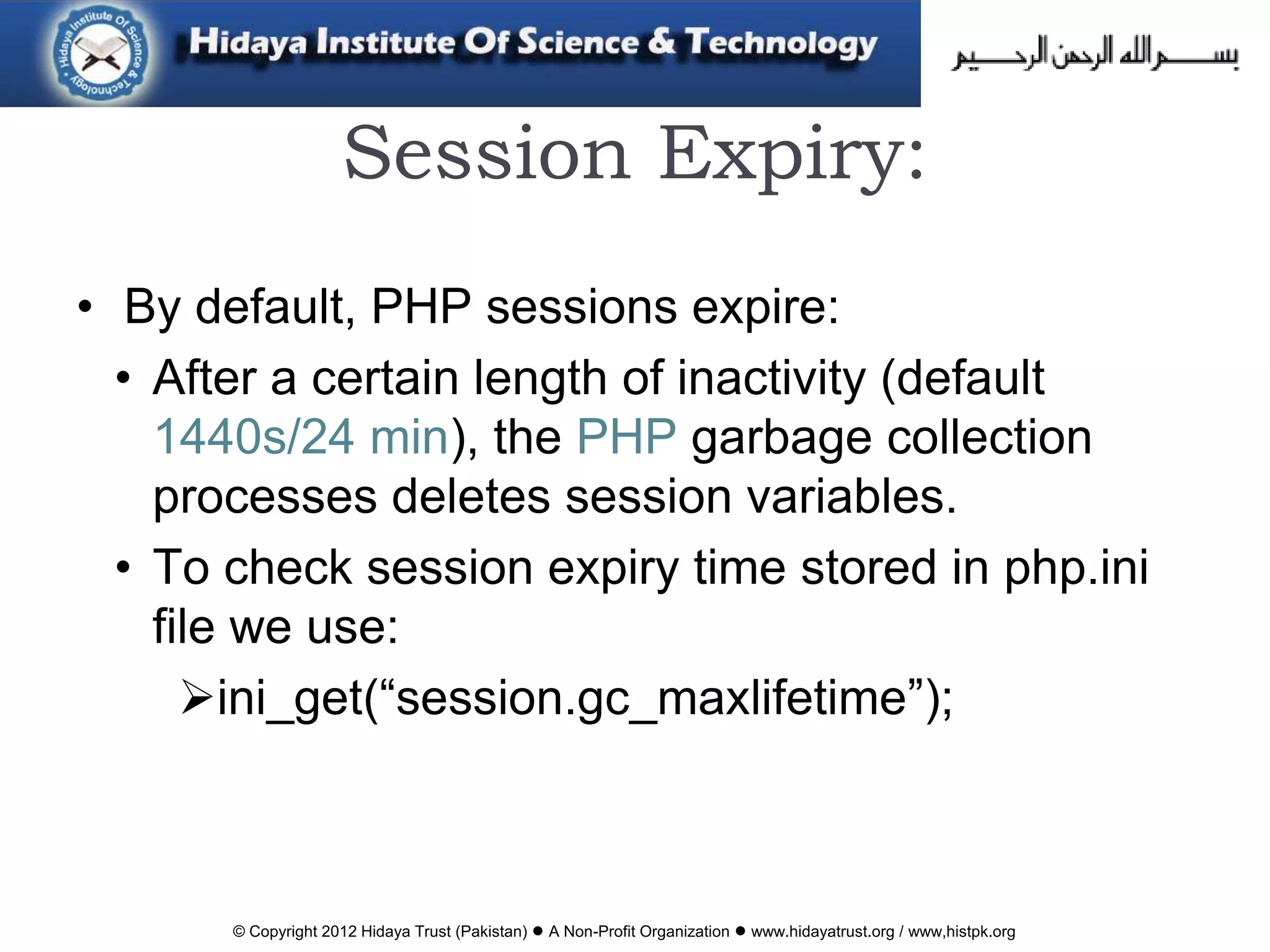 © Copyright 2012 Hidaya Trust (Pakistan) ● A Non-Profit Organization ● www.hidayatrust.org / www,histpk.org
Session Expiry:
• By default, PHP sessions expire:
• After a certain length of inactivity (default
1440s/24 min), the PHP garbage collection
processes deletes session variables.
• To check session expiry time stored in php.ini
file we use:
ini_get(“session.gc_maxlifetime”);
 
