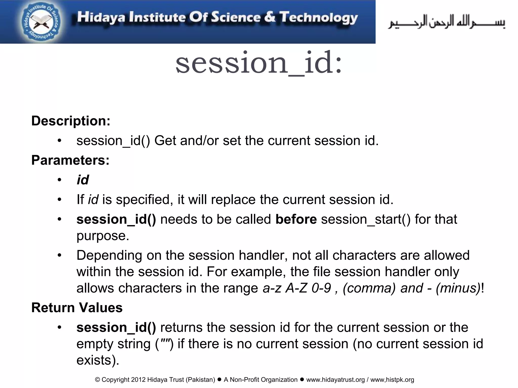 © Copyright 2012 Hidaya Trust (Pakistan) ● A Non-Profit Organization ● www.hidayatrust.org / www,histpk.org
session_id:
Description:
• session_id() Get and/or set the current session id.
Parameters:
• id
• If id is specified, it will replace the current session id.
• session_id() needs to be called before session_start() for that
purpose.
• Depending on the session handler, not all characters are allowed
within the session id. For example, the file session handler only
allows characters in the range a-z A-Z 0-9 , (comma) and - (minus)!
Return Values
• session_id() returns the session id for the current session or the
empty string ("") if there is no current session (no current session id
exists).
 