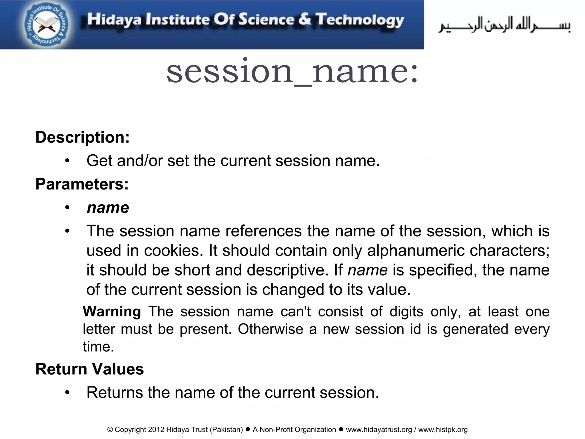 © Copyright 2012 Hidaya Trust (Pakistan) ● A Non-Profit Organization ● www.hidayatrust.org / www,histpk.org
session_name:
Description:
• Get and/or set the current session name.
Parameters:
• name
• The session name references the name of the session, which is
used in cookies. It should contain only alphanumeric characters;
it should be short and descriptive. If name is specified, the name
of the current session is changed to its value.
Warning The session name can't consist of digits only, at least one
letter must be present. Otherwise a new session id is generated every
time.
Return Values
• Returns the name of the current session.
 