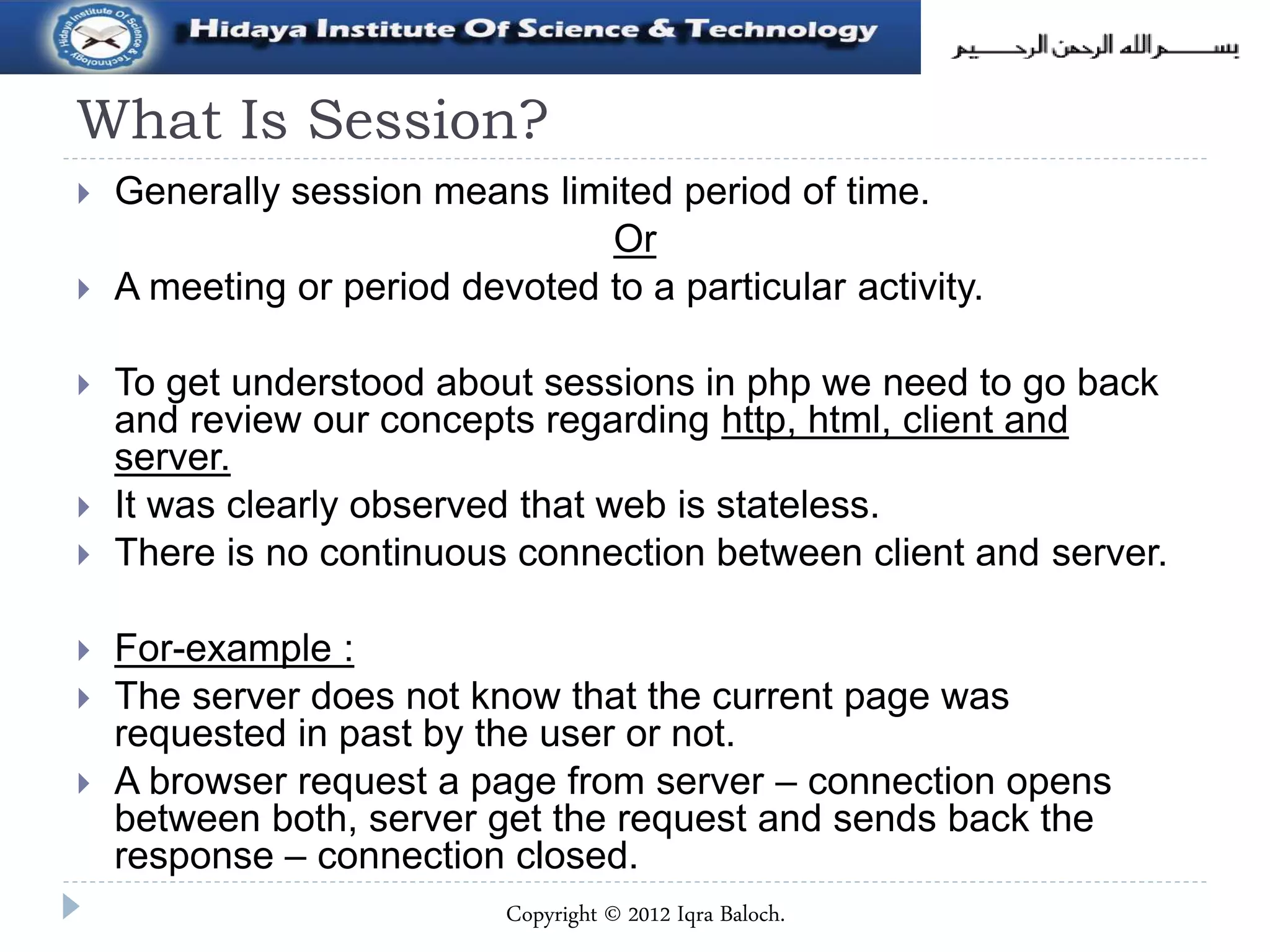 What Is Session?
 Generally session means limited period of time.
Or
 A meeting or period devoted to a particular activity.
 To get understood about sessions in php we need to go back
and review our concepts regarding http, html, client and
server.
 It was clearly observed that web is stateless.
 There is no continuous connection between client and server.
 For-example :
 The server does not know that the current page was
requested in past by the user or not.
 A browser request a page from server – connection opens
between both, server get the request and sends back the
response – connection closed.
Copyright © 2012 Iqra Baloch.
 