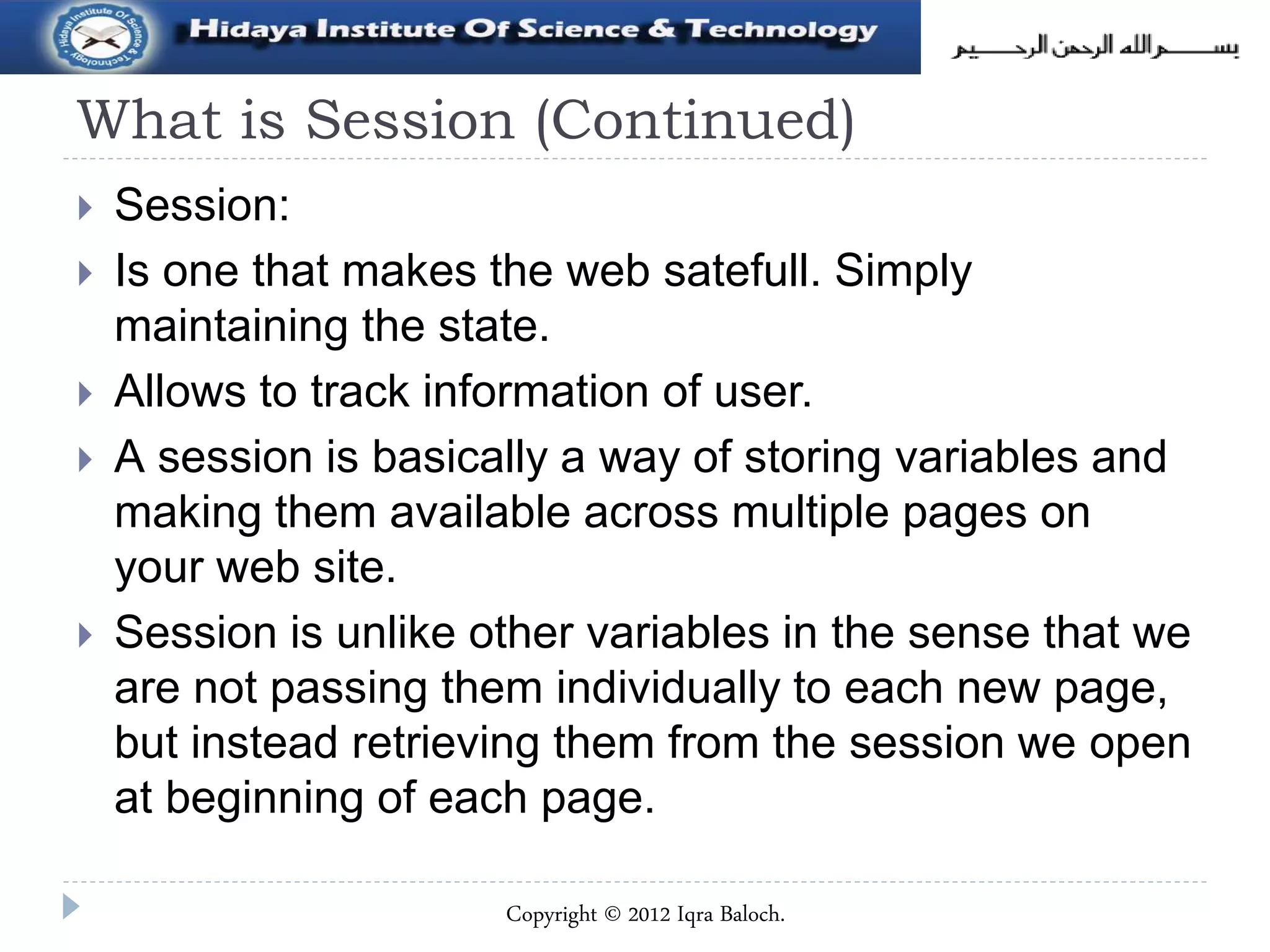 What is Session (Continued)
 Session:
 Is one that makes the web satefull. Simply
maintaining the state.
 Allows to track information of user.
 A session is basically a way of storing variables and
making them available across multiple pages on
your web site.
 Session is unlike other variables in the sense that we
are not passing them individually to each new page,
but instead retrieving them from the session we open
at beginning of each page.
Copyright © 2012 Iqra Baloch.
 