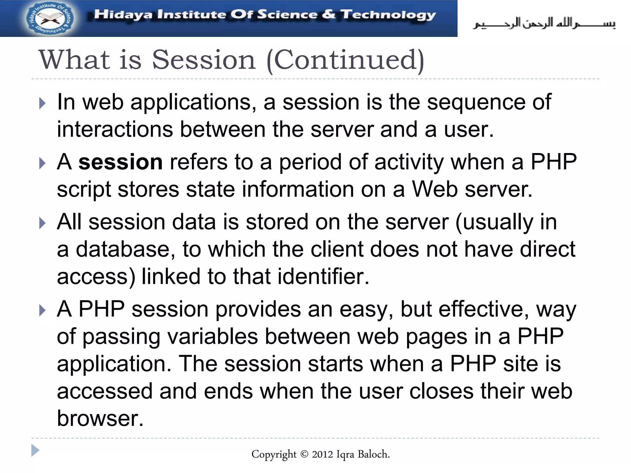 What is Session (Continued)
 In web applications, a session is the sequence of
interactions between the server and a user.
 A session refers to a period of activity when a PHP
script stores state information on a Web server.
 All session data is stored on the server (usually in
a database, to which the client does not have direct
access) linked to that identifier.
 A PHP session provides an easy, but effective, way
of passing variables between web pages in a PHP
application. The session starts when a PHP site is
accessed and ends when the user closes their web
browser.
Copyright © 2012 Iqra Baloch.
 