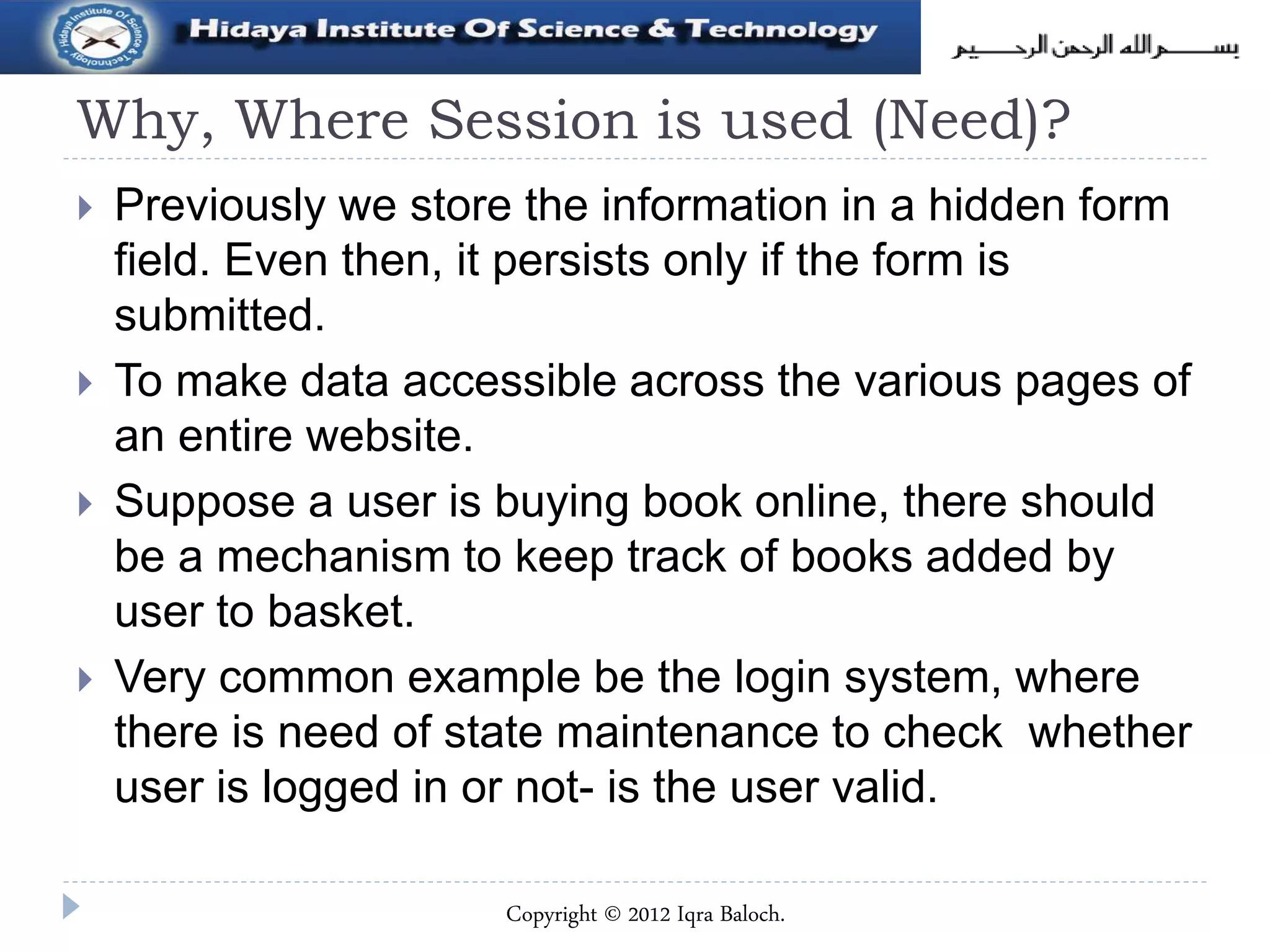 Why, Where Session is used (Need)?
 Previously we store the information in a hidden form
field. Even then, it persists only if the form is
submitted.
 To make data accessible across the various pages of
an entire website.
 Suppose a user is buying book online, there should
be a mechanism to keep track of books added by
user to basket.
 Very common example be the login system, where
there is need of state maintenance to check whether
user is logged in or not- is the user valid.
Copyright © 2012 Iqra Baloch.
 