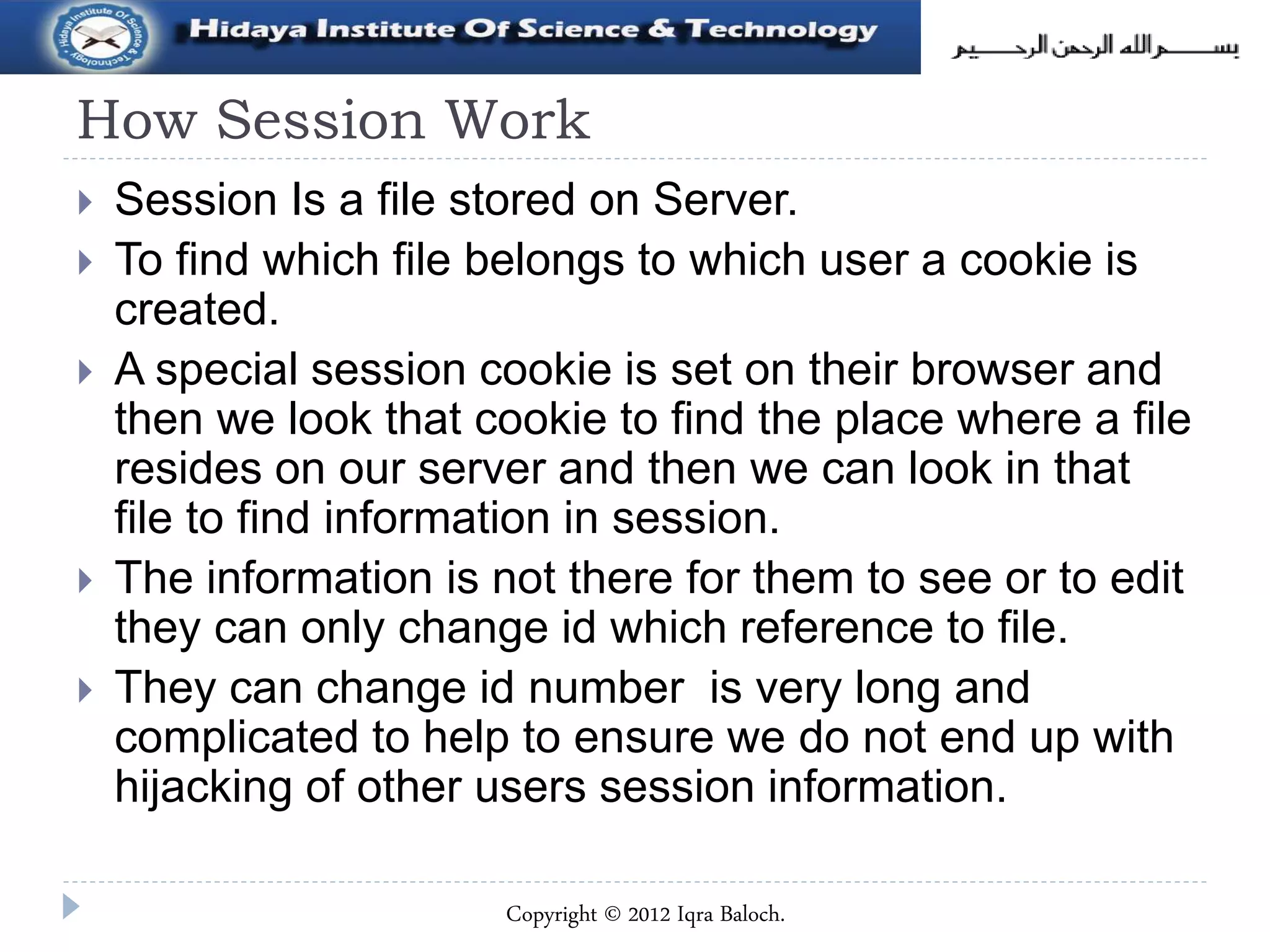 How Session Work
 Session Is a file stored on Server.
 To find which file belongs to which user a cookie is
created.
 A special session cookie is set on their browser and
then we look that cookie to find the place where a file
resides on our server and then we can look in that
file to find information in session.
 The information is not there for them to see or to edit
they can only change id which reference to file.
 They can change id number is very long and
complicated to help to ensure we do not end up with
hijacking of other users session information.
Copyright © 2012 Iqra Baloch.
 
