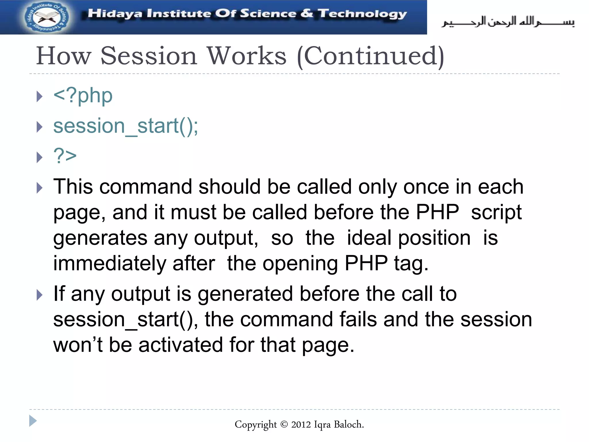 How Session Works (Continued)
 <?php
 session_start();
 ?>
 This command should be called only once in each
page, and it must be called before the PHP script
generates any output, so the ideal position is
immediately after the opening PHP tag.
 If any output is generated before the call to
session_start(), the command fails and the session
won’t be activated for that page.
Copyright © 2012 Iqra Baloch.
 