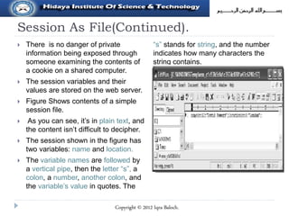Session As File(Continued).
 There is no danger of private
information being exposed through
someone examining the contents of
a cookie on a shared computer.
 The session variables and their
values are stored on the web server.
 Figure Shows contents of a simple
session file.
 As you can see, it’s in plain text, and
the content isn’t difficult to decipher.
 The session shown in the figure has
two variables: name and location.
 The variable names are followed by
a vertical pipe, then the letter “s”, a
colon, a number, another colon, and
the variable’s value in quotes. The
“s” stands for string, and the number
indicates how many characters the
string contains.
Copyright © 2012 Iqra Baloch.
 