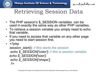 © Copyright 2012 Hidaya Trust (Pakistan) ● A Non-Profit Organization ● www.hidayatrust.org / www,histpk.org
Retrieving Session Data
• The PHP session's $_SESSION variables can be
used in exactly the same way as other PHP variables.
• To retrieve a session variable you simply need to echo
that variable.
• If you need to access that variable on any other page
you need to start session first.
• <?php
session_start(); // this starts the session
echo $_SESSION['color']; // this is session variable.
echo $_SESSION['size'];
echo $_SESSION['shape'];
?>
 