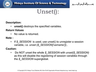 © Copyright 2012 Hidaya Trust (Pakistan) ● A Non-Profit Organization ● www.hidayatrust.org / www,histpk.org
Unset():
Description:
• unset() destroys the specified variables.
Return Values
• No value is returned.
Note :
• If $_SESSION is used, use unset() to unregister a session
variable, i.e. unset ($_SESSION['varname']);.
Caution:
• Do NOT unset the whole $_SESSION with unset($_SESSION)
as this will disable the registering of session variables through
the $_SESSION superglobal.
 