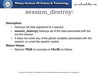 © Copyright 2012 Hidaya Trust (Pakistan) ● A Non-Profit Organization ● www.hidayatrust.org / www,histpk.org
session_destroy:
Description:
• Destroys all data registered to a session.
• session_destroy() destroys all of the data associated with the
current session.
• It does not unset any of the global variables associated with the
session, or unset the session cookie.
Return Values
• Returns TRUE on success or FALSE on failure.
 