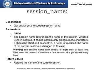 © Copyright 2012 Hidaya Trust (Pakistan) ● A Non-Profit Organization ● www.hidayatrust.org / www,histpk.org
session_name:
Description:
• Get and/or set the current session name.
Parameters:
• name
• The session name references the name of the session, which is
used in cookies. It should contain only alphanumeric characters;
it should be short and descriptive. If name is specified, the name
of the current session is changed to its value.
Warning The session name can't consist of digits only, at least one
letter must be present. Otherwise a new session id is generated every
time.
Return Values
• Returns the name of the current session.
 