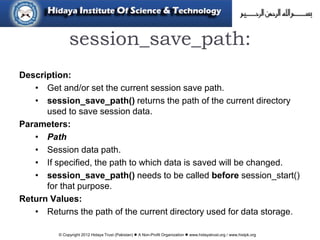 © Copyright 2012 Hidaya Trust (Pakistan) ● A Non-Profit Organization ● www.hidayatrust.org / www,histpk.org
session_save_path:
Description:
• Get and/or set the current session save path.
• session_save_path() returns the path of the current directory
used to save session data.
Parameters:
• Path
• Session data path.
• If specified, the path to which data is saved will be changed.
• session_save_path() needs to be called before session_start()
for that purpose.
Return Values:
• Returns the path of the current directory used for data storage.
 