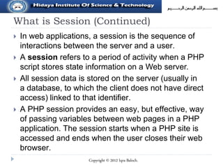 What is Session (Continued)
 In web applications, a session is the sequence of
interactions between the server and a user.
 A session refers to a period of activity when a PHP
script stores state information on a Web server.
 All session data is stored on the server (usually in
a database, to which the client does not have direct
access) linked to that identifier.
 A PHP session provides an easy, but effective, way
of passing variables between web pages in a PHP
application. The session starts when a PHP site is
accessed and ends when the user closes their web
browser.
Copyright © 2012 Iqra Baloch.
 