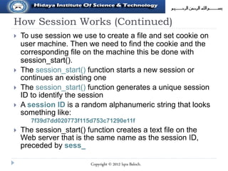 How Session Works (Continued)
 To use session we use to create a file and set cookie on
user machine. Then we need to find the cookie and the
corresponding file on the machine this be done with
session_start().
 The session_start() function starts a new session or
continues an existing one
 The session_start() function generates a unique session
ID to identify the session
 A session ID is a random alphanumeric string that looks
something like:
7f39d7dd020773f115d753c71290e11f
 The session_start() function creates a text file on the
Web server that is the same name as the session ID,
preceded by sess_
Copyright © 2012 Iqra Baloch.
 