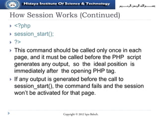 How Session Works (Continued)
 <?php
 session_start();
 ?>
 This command should be called only once in each
page, and it must be called before the PHP script
generates any output, so the ideal position is
immediately after the opening PHP tag.
 If any output is generated before the call to
session_start(), the command fails and the session
won’t be activated for that page.
Copyright © 2012 Iqra Baloch.
 