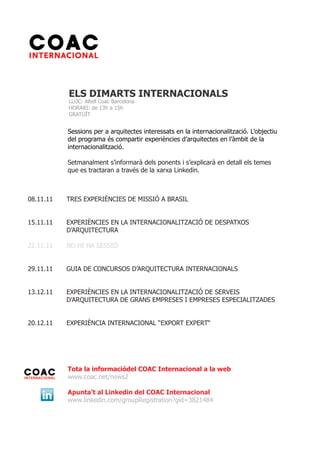 ELS DIMARTS INTERNACIONALS
           LLOC: Altell Coac Barcelona
           HORARI: de 13h a 15h
           GRATUÏT


           Sessions per a arquitectes interessats en la internacionalització. L’objectiu
           del programa és compartir experiències d’arquitectes en l’àmbit de la
           internacionalització.

           Setmanalment s’informarà dels ponents i s’explicarà en detall els temes
           que es tractaran a través de la xarxa Linkedin.



08.11.11   TRES EXPERIÈNCIES DE MISSIÓ A BRASIL


15.11.11   EXPERIÈNCIES EN LA INTERNACIONALITZACIÓ DE DESPATXOS
           D’ARQUITECTURA

22.11.11   NO HI HA SESSIÓ


29.11.11   GUIA DE CONCURSOS D’ARQUITECTURA INTERNACIONALS


13.12.11   EXPERIÈNCIES EN LA INTERNACIONALITZACIÓ DE SERVEIS
           D’ARQUITECTURA DE GRANS EMPRESES I EMPRESES ESPECIALITZADES


20.12.11   EXPERIÈNCIA INTERNACIONAL “EXPORT EXPERT“




           Tota la informaciódel COAC Internacional a la web
           www.coac.net/news2

           Apunta’t al Linkedin del COAC Internacional
           www.linkedin.com/groupRegistration?gid=3821484
 