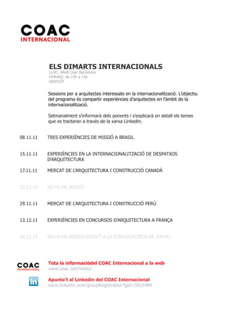 ELS DIMARTS INTERNACIONALS
           LLOC: Altell Coac Barcelona
           HORARI: de 13h a 15h
           GRATUÏT


           Sessions per a arquitectes interessats en la internacionalització. L’objectiu
           del programa és compartir experiències d’arquitectes en l’àmbit de la
           internacionalització.

           Setmanalment s’informarà dels ponents i s’explicarà en detall els temes
           que es tractaran a través de la xarxa Linkedin.


08.11.11   TRES EXPERIÈNCIES DE MISSIÓ A BRASIL


15.11.11   EXPERIÈNCIES EN LA INTERNACIONALITZACIÓ DE DESPATXOS
           D’ARQUITECTURA

17.11.11   MERCAT DE L’ARQUITECTURA I CONSTRUCCIÓ CANADÀ


22.11.11   NO HI HA SESSIÓ


29.11.11   MERCAT DE L’ARQUITECTURA I CONSTRUCCIÓ PERÚ


13.12.11   EXPERIÈNCIES EN CONCURSOS D’ARQUITECTURA A FRANÇA


20.12.11   NO HI HA SESSIÓ (DEGUT A LA CONVOCATÒRIA DE JUNTA)




           Tota la informaciódel COAC Internacional a la web
           www.coac.net/news2

           Apunta’t al Linkedin del COAC Internacional
           www.linkedin.com/groupRegistration?gid=3821484
 
