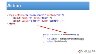 Action
<form action="/Albums/Search" method="get">
<input name="q" type="text" />
<input value="Search" type="submit" />
</form>
public ActionResult Search(string q)
{
var albums = GetAlbumsFromDataBase();
return View(albums);
}
 