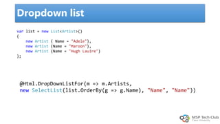 Dropdown list
@Html.DropDownListFor(m => m.Artists,
new SelectList(list.OrderBy(g => g.Name), "Name", "Name"))
var list = new List<Artist>()
{
new Artist { Name = "Adele"},
new Artist {Name = "Maroon"},
new Artist {Name = "Hugh Lauire"}
};
 