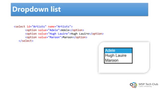 Dropdown list
<select id="Artists" name="Artists">
<option value="Adele">Adele</option>
<option value="Hugh Lauire">Hugh Lauire</option>
<option value="Maroon">Maroon</option>
</select>
 