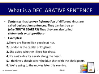 What is a DECLARATIVE SENTENCE
• Sentences that convey information of different kinds are
called declarative sentences. They can be true or
false(TRUTH BEARERS) Thus they are also called
statements or propositions.
• Examples:
1.There are five million people at risk.
2. London is the capital of England.
3. She asked whether I liked her dress.
4. It’s a nice day for a walk along the beach.
5. I think you should wear the blue shirt with the khaki pants.
6. We’re going to the movies later this evening.
Dr. Mohammed Majeed Slide 18
 