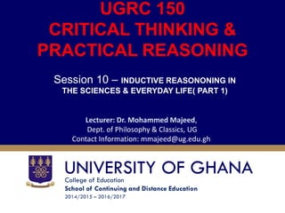 College of Education
School of Continuing and Distance Education
2014/2015 – 2016/2017
UGRC 150
CRITICAL THINKING &
PRACTICAL REASONING
Session 10 – INDUCTIVE REASONONING IN
THE SCIENCES & EVERYDAY LIFE( PART 1)
Lecturer: Dr. Mohammed Majeed,
Dept. of Philosophy & Classics, UG
Contact Information: mmajeed@ug.edu.gh
 