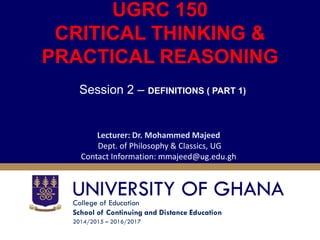 College of Education
School of Continuing and Distance Education
2014/2015 – 2016/2017
UGRC 150
CRITICAL THINKING &
PRACTICAL REASONING
Session 2 – DEFINITIONS ( PART 1)
Lecturer: Dr. Mohammed Majeed
Dept. of Philosophy & Classics, UG
Contact Information: mmajeed@ug.edu.gh
 