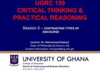 College of Education
School of Continuing and Distance Education
2014/2015 – 2016/2017
UGRC 150
CRITICAL THINKING &
PRACTICAL REASONING
Session 5 – CONTRASTING TYPES OF
DISCOURSE
Lecturer: Dr. Mohammed Majeed
Dept. of Philosophy & Classics, UG
Contact Information: mmajeed@ug.edu.gh
 