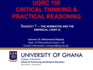 College of Education
School of Continuing and Distance Education
2014/2015 – 2016/2017
UGRC 150
CRITICAL THINKING &
PRACTICAL REASONING
Session 7 – THE NORMATIVE AND THE
EMPIRICAL ( PART 2)
Lecturer: Dr. Mohammed Majeed,
Dept. of Philosophy & Classics, UG
Contact Information: mmajeed@ug.edu.gh
 