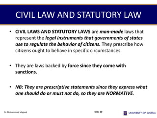 CIVIL LAW AND STATUTORY LAW
• CIVIL LAWS AND STATUTORY LAWS are man-made laws that
represent the legal instruments that governments of states
use to regulate the behavior of citizens. They prescribe how
citizens ought to behave in specific circumstances.
• They are laws backed by force since they come with
sanctions.
• NB: They are prescriptive statements since they express what
one should do or must not do, so they are NORMATIVE.
Dr.Mohammed Majeed Slide 10
 