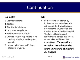 Continuation
Examples
1. Commercial laws
2. Tax laws
3. Constitutional statutes
4. Land tenure regulations
5. Rules for electoral process.
6. Criminal laws in response to rape,
stealing, murder, manslaughter,
assault.
7. Human rights laws, traffic laws,
interstate laws etc.
NB
• If these laws are broken by
individuals, the individuals are
rather punished. Violations do
not make the laws falsified and
for that matter must be changed.
The laws still remain and
sanctions are carried out. This is
what makes it different from
natural laws. The sanctions
attached are what makes
them laws to be obeyed by
all citizens.
Dr.Mohammed Majeed Slide 11
 