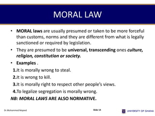 MORAL LAW
• MORAL laws are usually presumed or taken to be more forceful
than customs, norms and they are different from what is legally
sanctioned or required by legislation.
• They are presumed to be universal, transcending ones culture,
religion, constitution or society.
• Examples .
1.It is morally wrong to steal.
2.It is wrong to kill.
3.It is morally right to respect other people’s views.
4.To legalize segregation is morally wrong.
NB: MORAL LAWS ARE ALSO NORMATIVE.
Dr.Mohammed Majeed Slide 14
 