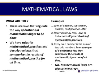 MATHEMATICAL LAWS
WHAT ARE THEY
• These are laws that regulate
the way operations in
mathematics ought to be
done.
• We have rules for
mathematical practices and
descriptive laws that
summarise the results of
mathematical practice for
all time.
Examples
1. Laws of addition, subtraction,
division, multiplication. AND
2. Never divide by zero, Laws of
indices are all general rules of
mathematical practices.
3. Every even number is the sum of
two odd numbers, is an example
of a descriptive law that
summarise the results of
mathematical practice of all
time.
• NB. Mathematical laws are
also NORMATIVE.Dr.Mohammed Majeed
Slide 16
 