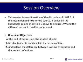 Session Overview
• This session is a continuation of the discussion of UNIT 5 of
the recommended text for the course. It builds on the
knowledge gained in session 6 above to discuss LAW and the
different senses it could be understood.
• Goals and Objectives
At the end of the session, the student should
1. be able to identify and explain the senses of law.
2. understand the difference between law-like hypothesis and
theoretical definitions.
Dr.Mohammed Majeed Slide 2
 