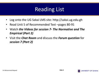Reading List
• Log onto the UG Sakai LMS site: http://sakai.ug.edu.gh
• Read Unit 5 of Recommended Text –pages 80-91
• Watch the Videos for session 7- The Normative and The
Empirical (Part 2)
• Visit the Chat Room and discuss the Forum question for
session 7 (Part 2)
Dr.Mohammed Majeed Slide 4
 