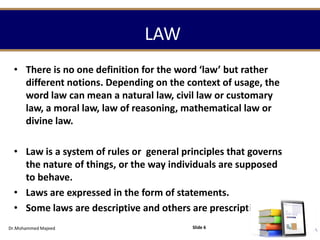 LAW
• There is no one definition for the word ‘law’ but rather
different notions. Depending on the context of usage, the
word law can mean a natural law, civil law or customary
law, a moral law, law of reasoning, mathematical law or
divine law.
• Law is a system of rules or general principles that governs
the nature of things, or the way individuals are supposed
to behave.
• Laws are expressed in the form of statements.
• Some laws are descriptive and others are prescriptive.
Dr.Mohammed Majeed Slide 6
 