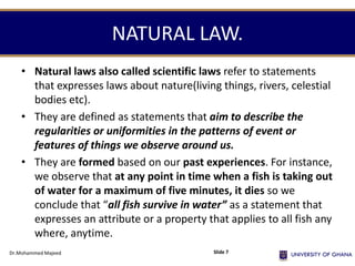 NATURAL LAW.
• Natural laws also called scientific laws refer to statements
that expresses laws about nature(living things, rivers, celestial
bodies etc).
• They are defined as statements that aim to describe the
regularities or uniformities in the patterns of event or
features of things we observe around us.
• They are formed based on our past experiences. For instance,
we observe that at any point in time when a fish is taking out
of water for a maximum of five minutes, it dies so we
conclude that “all fish survive in water” as a statement that
expresses an attribute or a property that applies to all fish any
where, anytime.
Dr.Mohammed Majeed Slide 7
 