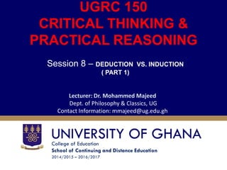 College of Education
School of Continuing and Distance Education
2014/2015 – 2016/2017
UGRC 150
CRITICAL THINKING &
PRACTICAL REASONING
Session 8 – DEDUCTION VS. INDUCTION
( PART 1)
Lecturer: Dr. Mohammed Majeed
Dept. of Philosophy & Classics, UG
Contact Information: mmajeed@ug.edu.gh
 