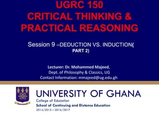 College of Education
School of Continuing and Distance Education
2014/2015 – 2016/2017
UGRC 150
CRITICAL THINKING &
PRACTICAL REASONING
Session 9 –DEDUCTION VS. INDUCTION(
PART 2)
Lecturer: Dr. Mohammed Majeed,
Dept. of Philosophy & Classics, UG
Contact Information: mmajeed@ug.edu.gh
 