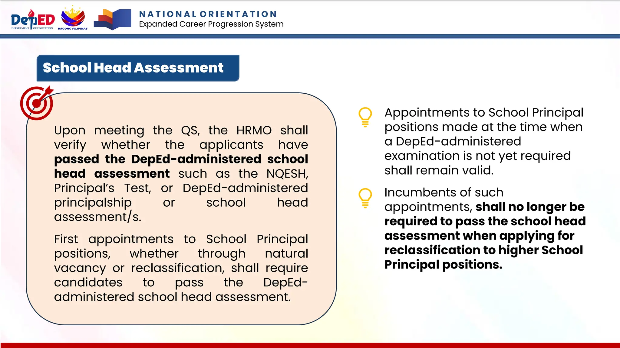 N A T I O N A L O R I E N T A T I O N
Expanded Career Progression System
School Head Assessment
Upon meeting the QS, the HRMO shall
verify whether the applicants have
passed the DepEd-administered school
head assessment such as the NQESH,
Principal’s Test, or DepEd-administered
principalship or school head
assessment/s.
First appointments to School Principal
positions, whether through natural
vacancy or reclassification, shall require
candidates to pass the DepEd-
administered school head assessment.
Appointments to School Principal
positions made at the time when
a DepEd-administered
examination is not yet required
shall remain valid.
Incumbents of such
appointments, shall no longer be
required to pass the school head
assessment when applying for
reclassification to higher School
Principal positions.
 