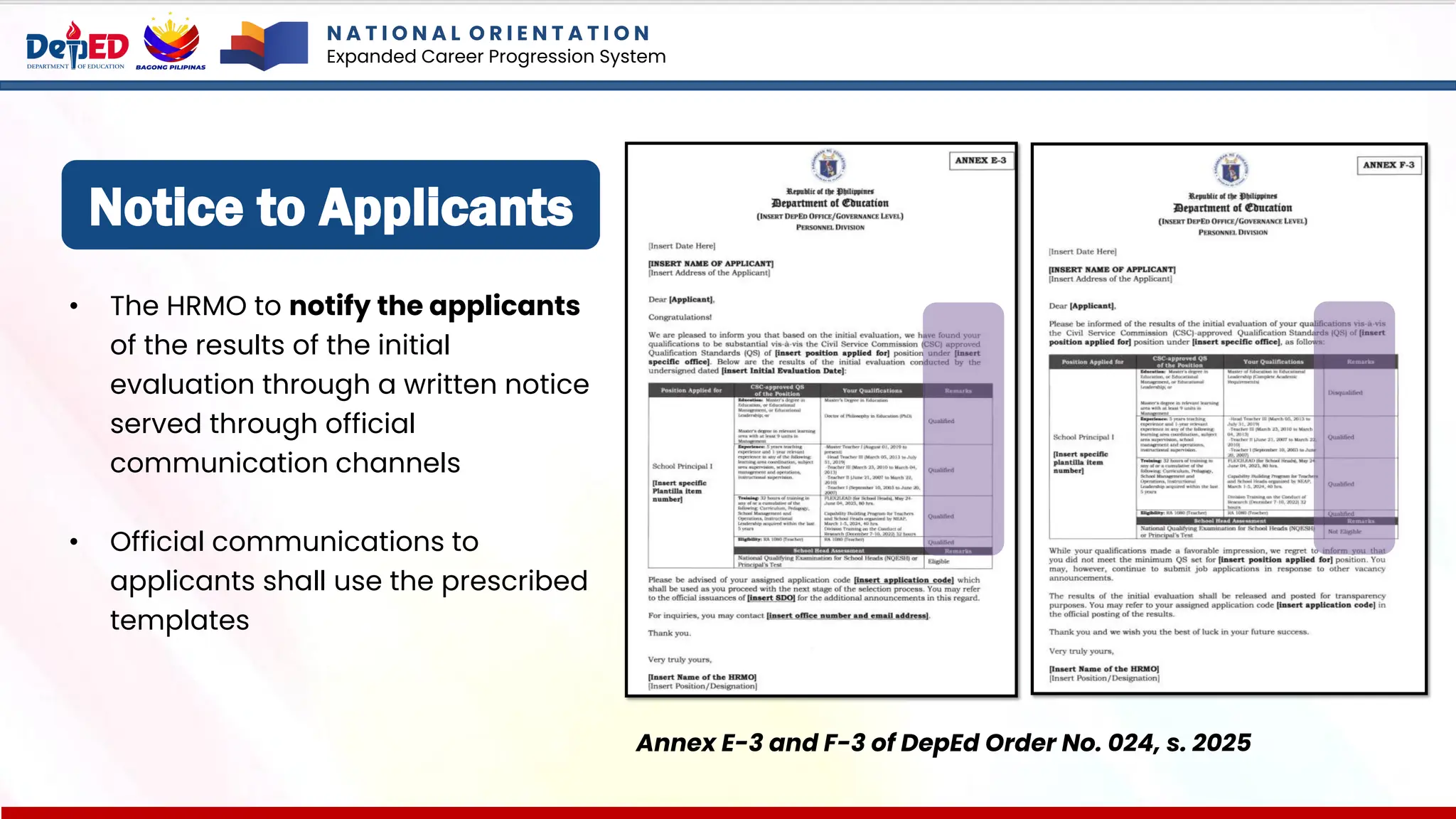 Notice to Applicants
• The HRMO to notify the applicants
of the results of the initial
evaluation through a written notice
served through official
communication channels
• Official communications to
applicants shall use the prescribed
templates
Annex E-3 and F-3 of DepEd Order No. 024, s. 2025
N A T I O N A L O R I E N T A T I O N
Expanded Career Progression System
 