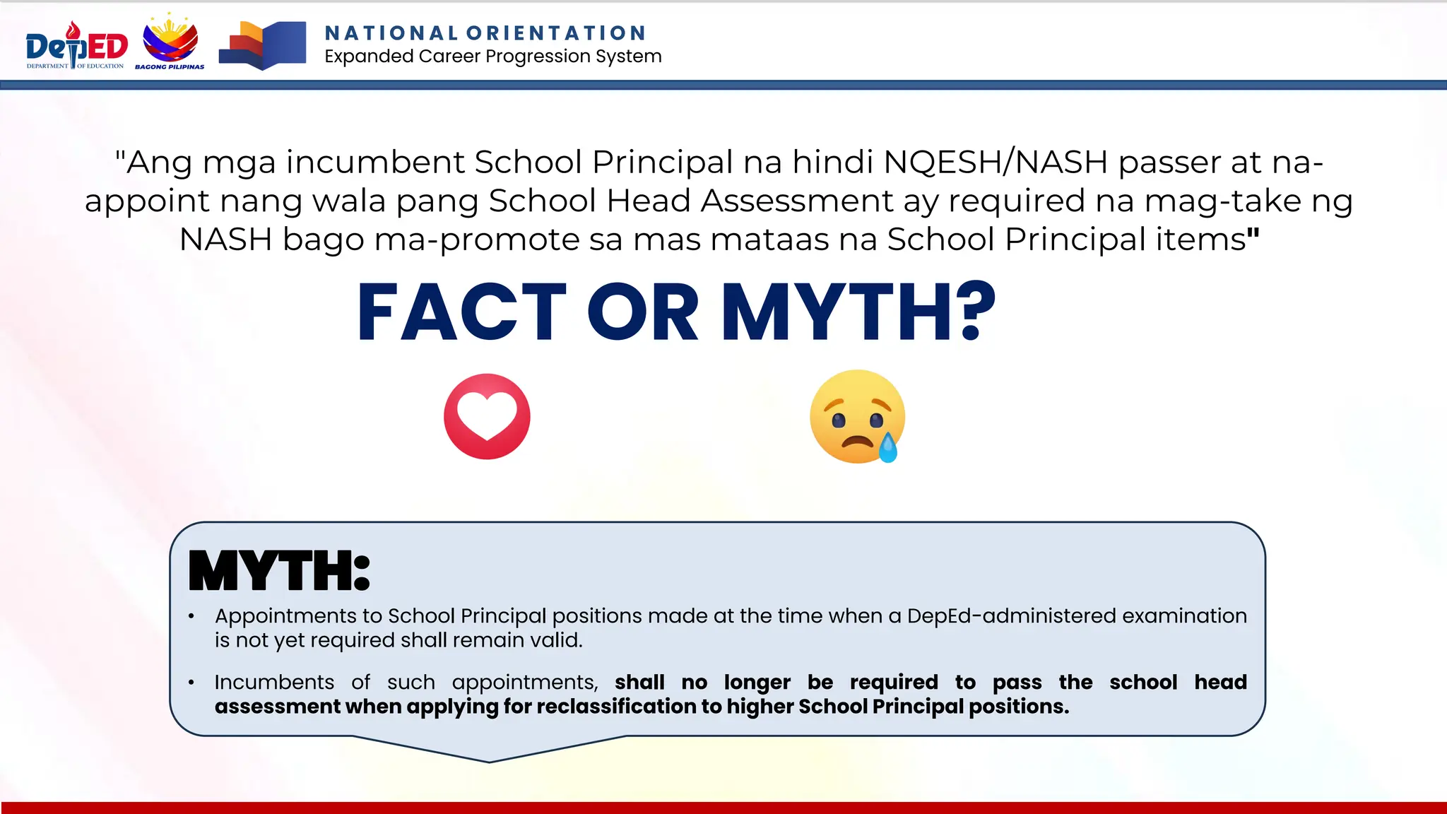 N A T I O N A L O R I E N T A T I O N
Expanded Career Progression System
FACT OR MYTH?
"Ang mga incumbent School Principal na hindi NQESH/NASH passer at na-
appoint nang wala pang School Head Assessment ay required na mag-take ng
NASH bago ma-promote sa mas mataas na School Principal items"
MYTH:
• Appointments to School Principal positions made at the time when a DepEd-administered examination
is not yet required shall remain valid.
• Incumbents of such appointments, shall no longer be required to pass the school head
assessment when applying for reclassification to higher School Principal positions.
 
