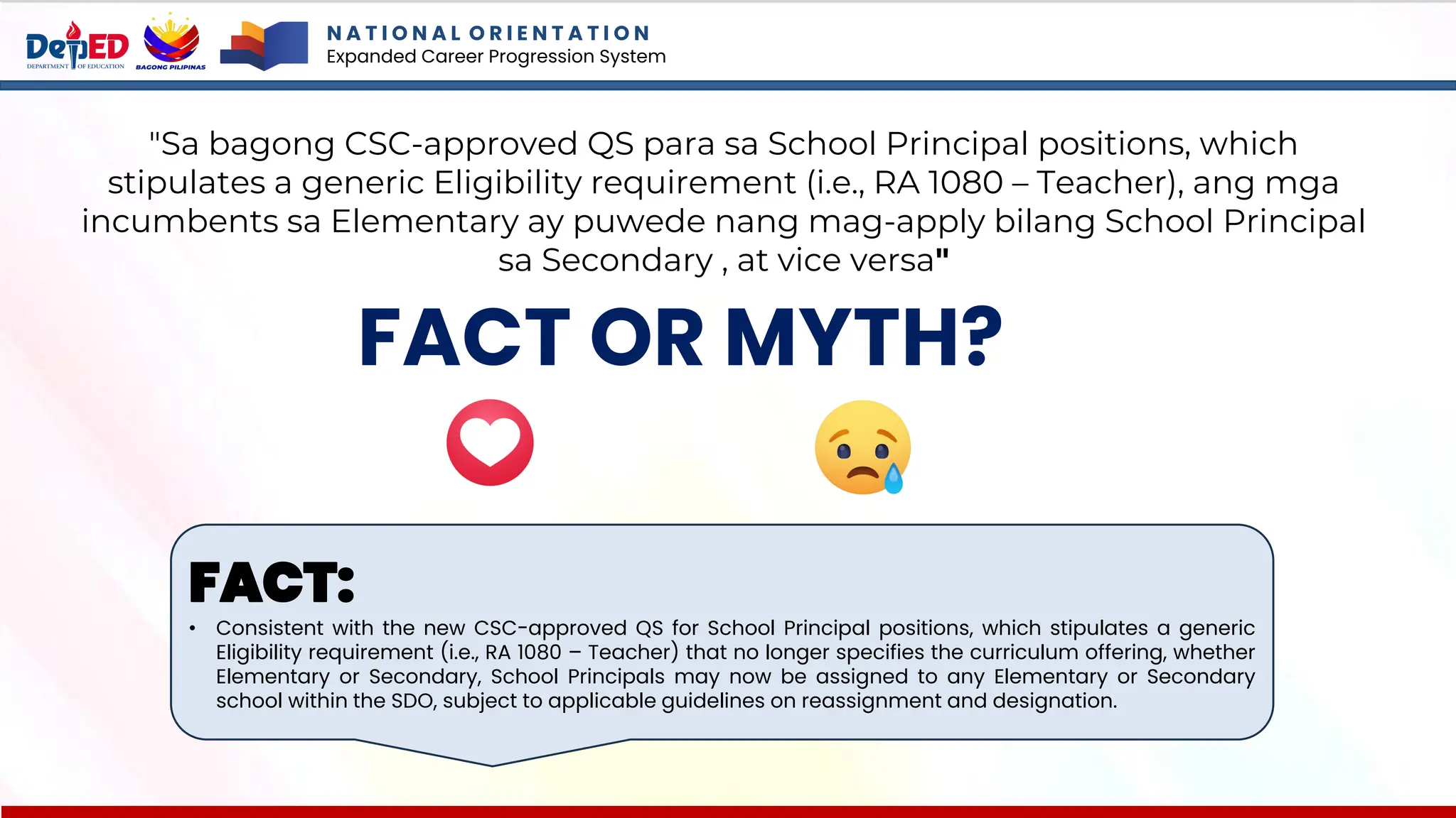 N A T I O N A L O R I E N T A T I O N
Expanded Career Progression System
FACT OR MYTH?
"Sa bagong CSC-approved QS para sa School Principal positions, which
stipulates a generic Eligibility requirement (i.e., RA 1080 – Teacher), ang mga
incumbents sa Elementary ay puwede nang mag-apply bilang School Principal
sa Secondary , at vice versa"
FACT:
• Consistent with the new CSC-approved QS for School Principal positions, which stipulates a generic
Eligibility requirement (i.e., RA 1080 – Teacher) that no longer specifies the curriculum offering, whether
Elementary or Secondary, School Principals may now be assigned to any Elementary or Secondary
school within the SDO, subject to applicable guidelines on reassignment and designation.
 