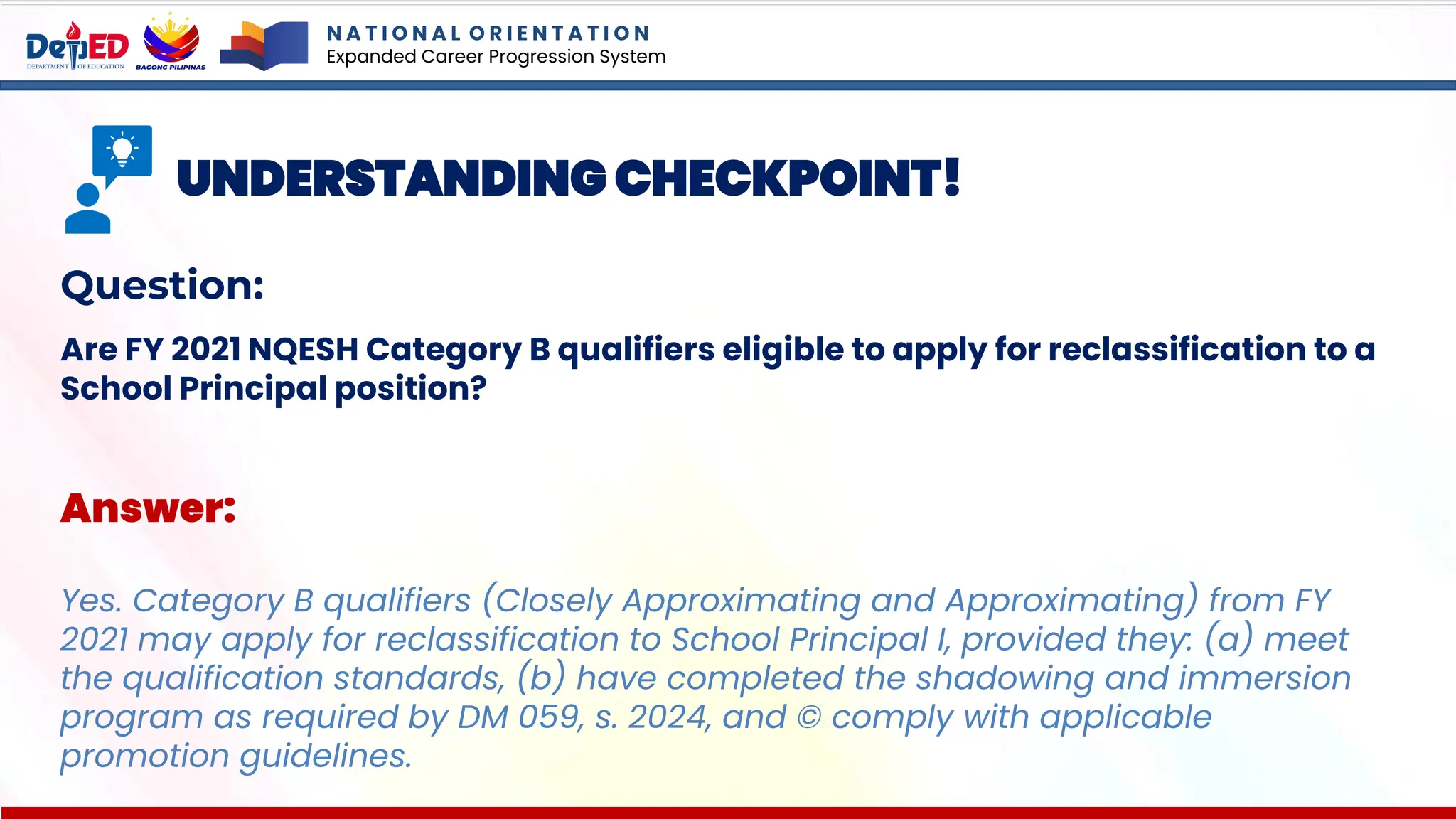 N A T I O N A L O R I E N T A T I O N
Expanded Career Progression System
UNDERSTANDING CHECKPOINT!
Question:
Are FY 2021 NQESH Category B qualifiers eligible to apply for reclassification to a
School Principal position?
Answer:
Yes. Category B qualifiers (Closely Approximating and Approximating) from FY
2021 may apply for reclassification to School Principal I, provided they: (a) meet
the qualification standards, (b) have completed the shadowing and immersion
program as required by DM 059, s. 2024, and © comply with applicable
promotion guidelines.
 